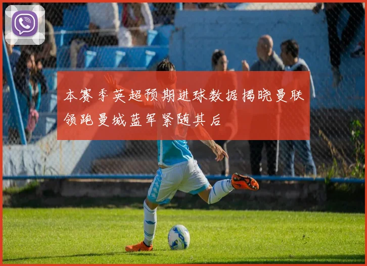 本赛季英超预期进球数据揭晓曼联领跑曼城蓝军紧随其后