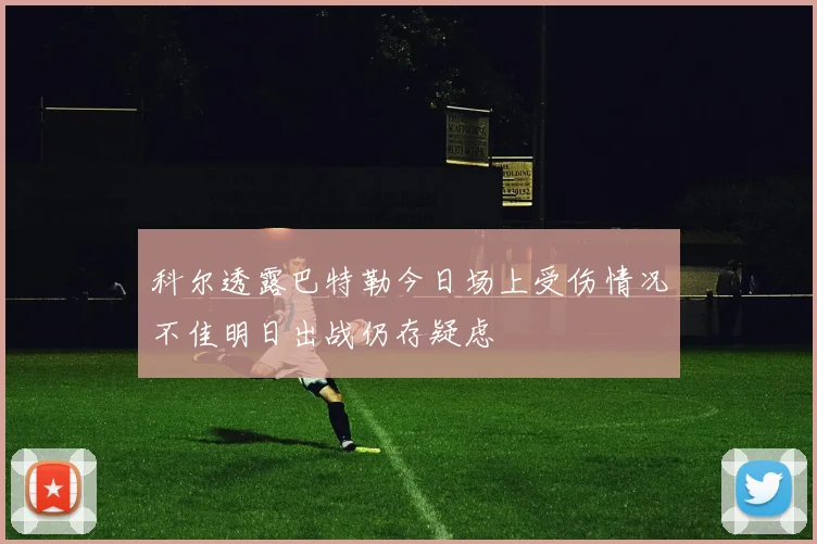科尔透露巴特勒今日场上受伤情况不佳明日出战仍存疑虑