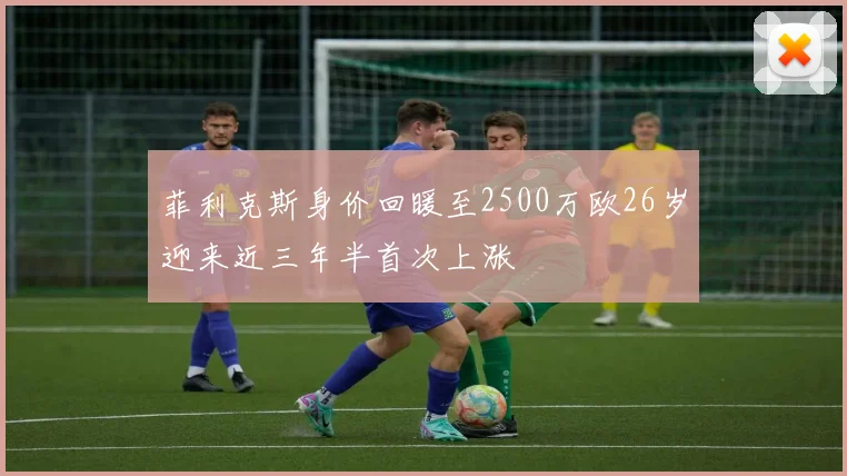 菲利克斯身价回暖至2500万欧26岁迎来近三年半首次上涨