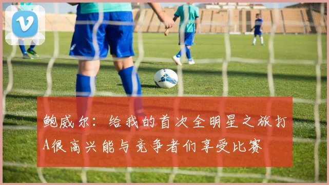 鲍威尔：给我的首次全明星之旅打A很高兴能与竞争者们享受比赛