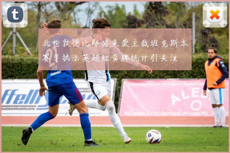 北伦敦德比即将来袭主裁班克斯本赛季执法英超红黄牌统计引关注