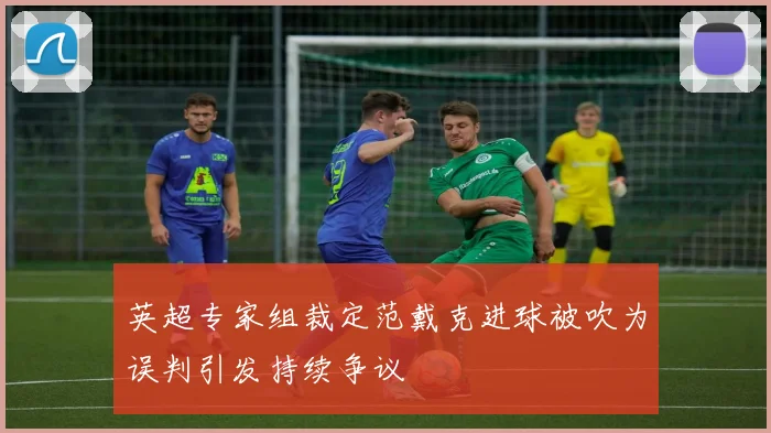 英超专家组裁定范戴克进球被吹为误判引发持续争议