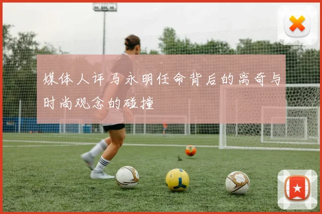 媒体人评马永明任命背后的离奇与时尚观念的碰撞