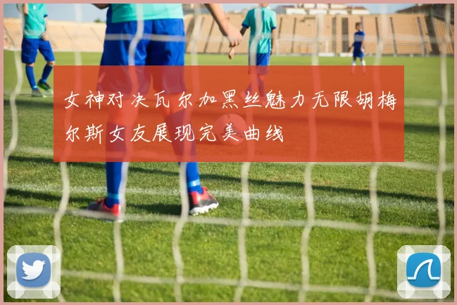 女神对决瓦尔加黑丝魅力无限胡梅尔斯女友展现完美曲线
