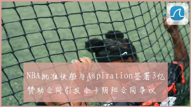 NBA批准快船与Aspiration签署3亿赞助合同引发小卡阴阳合同争议