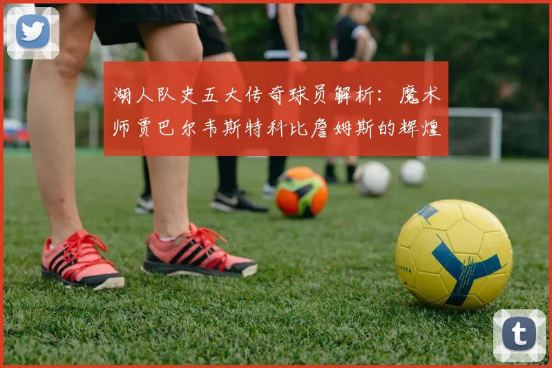 湖人队史五大传奇球员解析：魔术师贾巴尔韦斯特科比詹姆斯的辉煌岁月